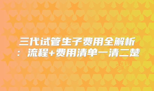 三代试管生子费用全解析：流程+费用清单一清二楚