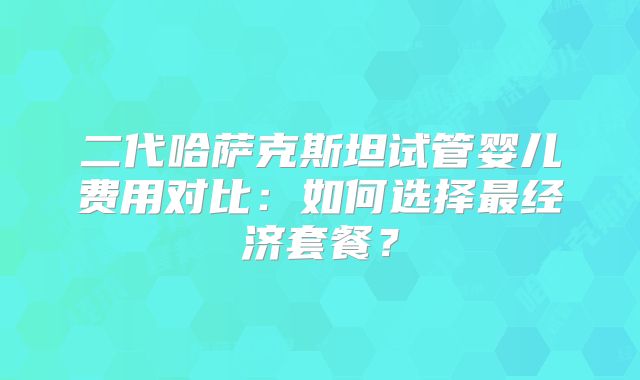 二代哈萨克斯坦试管婴儿费用对比：如何选择最经济套餐？