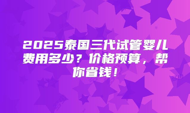 2025泰国三代试管婴儿费用多少？价格预算，帮你省钱！