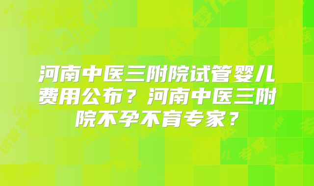 河南中医三附院试管婴儿费用公布？河南中医三附院不孕不育专家？