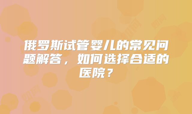 俄罗斯试管婴儿的常见问题解答，如何选择合适的医院？