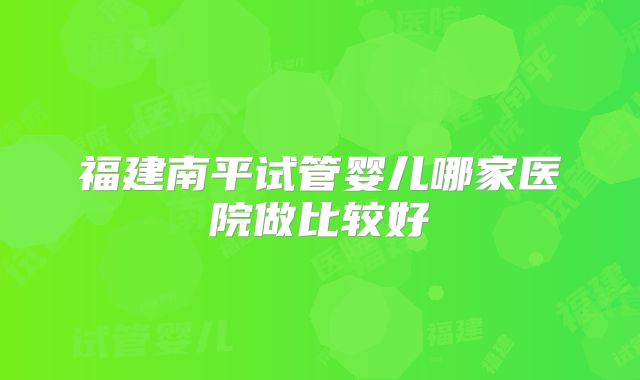 福建南平试管婴儿哪家医院做比较好