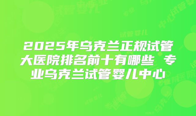 2025年乌克兰正规试管大医院排名前十有哪些 专业乌克兰试管婴儿中心