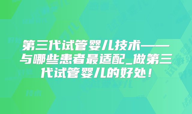 第三代试管婴儿技术——与哪些患者最适配_做第三代试管婴儿的好处！