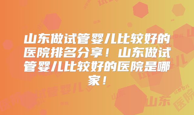 山东做试管婴儿比较好的医院排名分享！山东做试管婴儿比较好的医院是哪家！