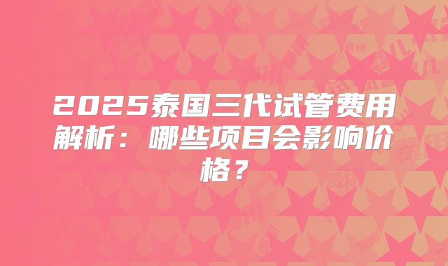 2025泰国三代试管费用解析：哪些项目会影响价格？