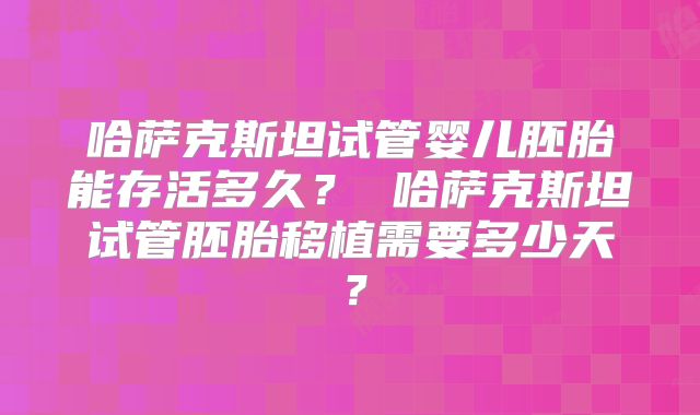 哈萨克斯坦试管婴儿胚胎能存活多久？ 哈萨克斯坦试管胚胎移植需要多少天？