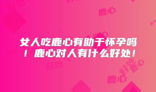 女人吃鹿心有助于怀孕吗!鹿心对人有什么好处!