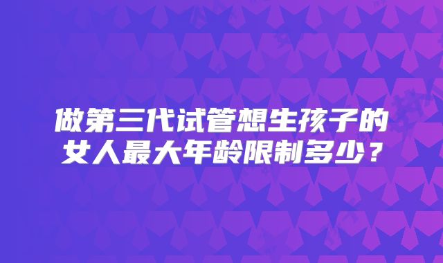 做第三代试管想生孩子的女人最大年龄限制多少？