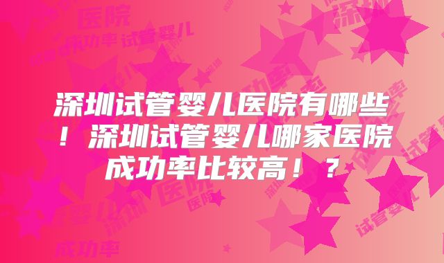 深圳试管婴儿医院有哪些！深圳试管婴儿哪家医院成功率比较高！？