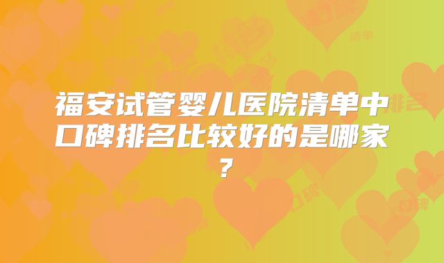福安试管婴儿医院清单中口碑排名比较好的是哪家？