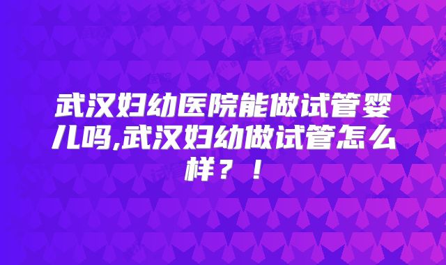 武汉妇幼医院能做试管婴儿吗,武汉妇幼做试管怎么样？！