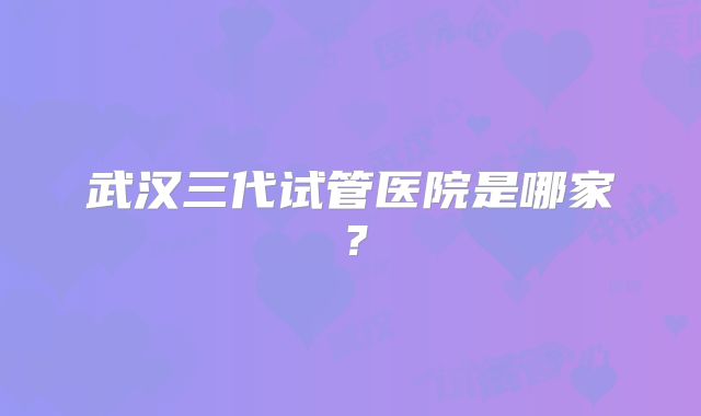 武汉三代试管医院是哪家?