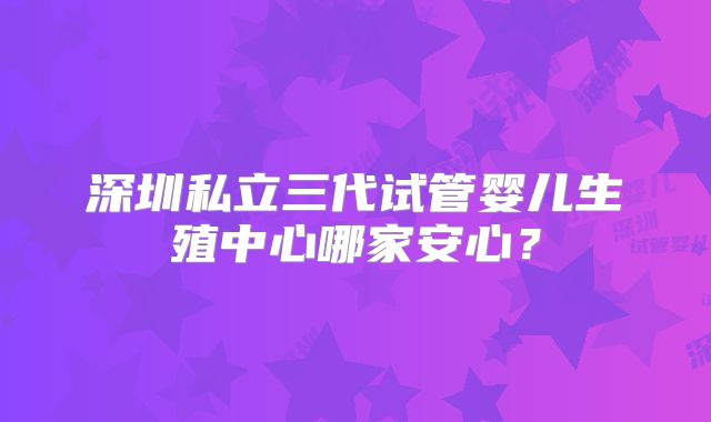 深圳私立三代试管婴儿生殖中心哪家安心?