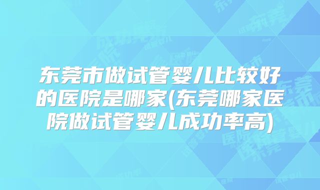 东莞市做试管婴儿比较好的医院是哪家(东莞哪家医院做试管婴儿成功率高)