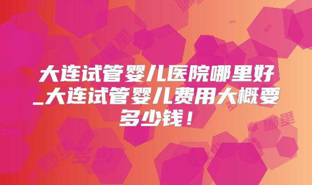 大连试管婴儿医院哪里好_大连试管婴儿费用大概要多少钱!