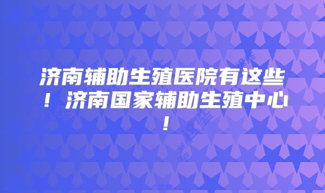 济南辅助生殖医院有这些!济南国家辅助生殖中心!