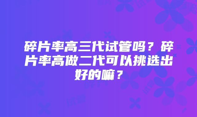 碎片率高三代试管吗？碎片率高做二代可以挑选出好的嘛？