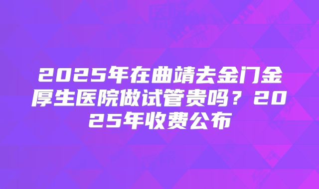 2025年在曲靖去金门金厚生医院做试管贵吗？2025年收费公布