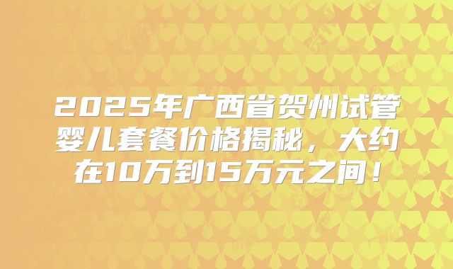 2025年广西省贺州试管婴儿套餐价格揭秘，大约在10万到15万元之间！