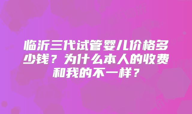 临沂三代试管婴儿价格多少钱？为什么本人的收费和我的不一样？