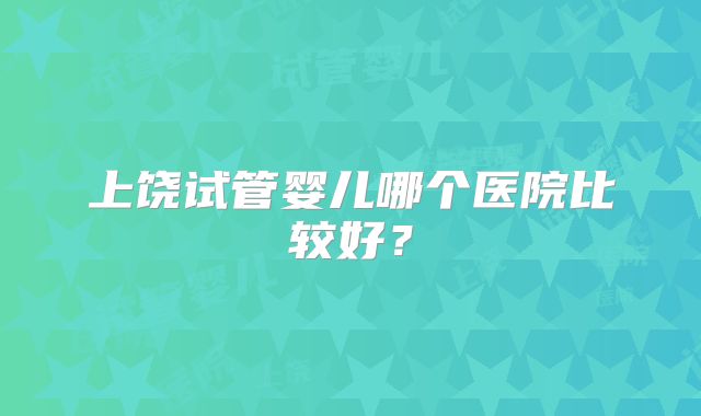 上饶试管婴儿哪个医院比较好？