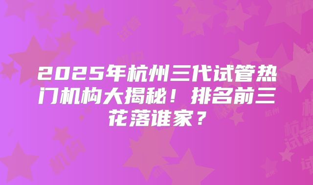 2025年杭州三代试管热门机构大揭秘！排名前三花落谁家？