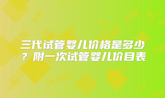 三代试管婴儿价格是多少？附一次试管婴儿价目表