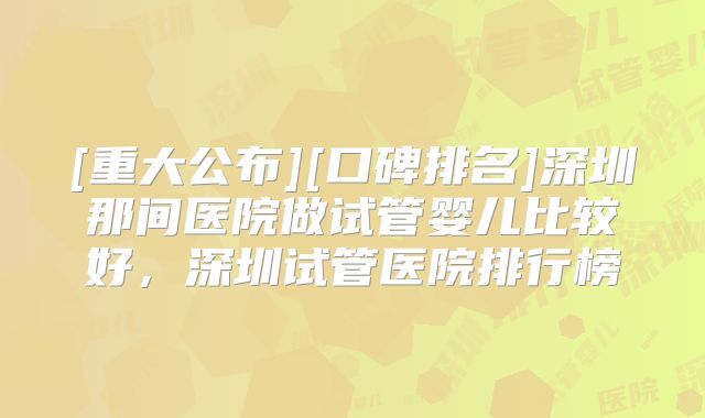 [重大公布][口碑排名]深圳那间医院做试管婴儿比较好，深圳试管医院排行榜