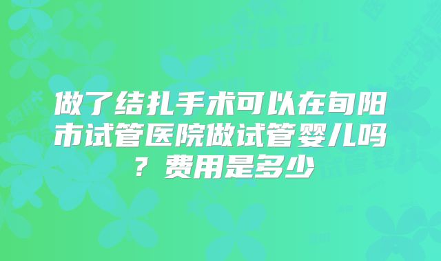 做了结扎手术可以在旬阳市试管医院做试管婴儿吗？费用是多少