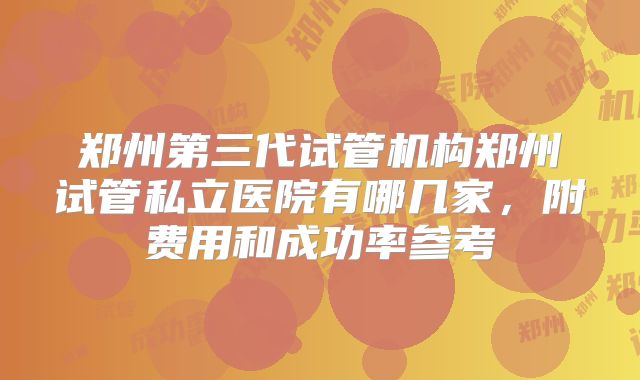 郑州第三代试管机构郑州试管私立医院有哪几家，附费用和成功率参考