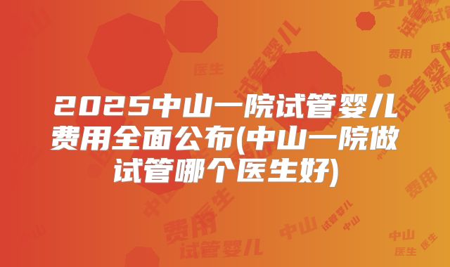 2025中山一院试管婴儿费用全面公布(中山一院做试管哪个医生好)