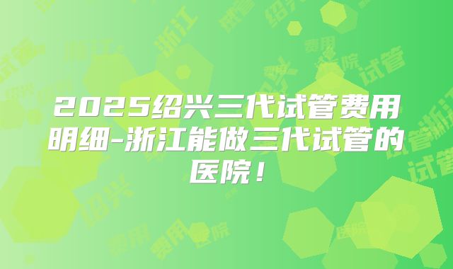 2025绍兴三代试管费用明细-浙江能做三代试管的医院！