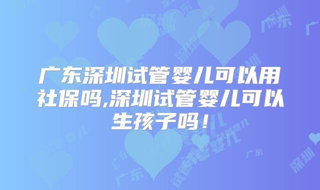 广东深圳试管婴儿可以用社保吗,深圳试管婴儿可以生孩子吗！