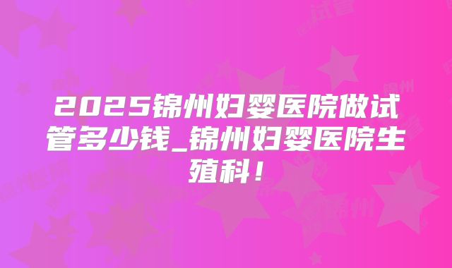 2025锦州妇婴医院做试管多少钱_锦州妇婴医院生殖科!