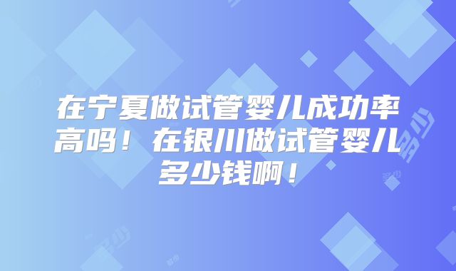 在宁夏做试管婴儿成功率高吗！在银川做试管婴儿多少钱啊！