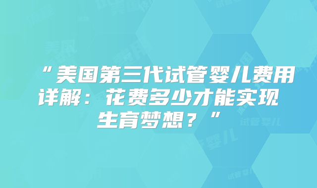 “美国第三代试管婴儿费用详解:花费多少才能实现生育梦想?”