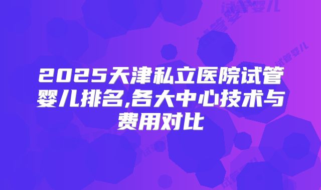 2025天津私立医院试管婴儿排名,各大中心技术与费用对比