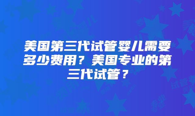 美国第三代试管婴儿需要多少费用？美国专业的第三代试管？