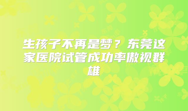 生孩子不再是梦?东莞这家医院试管成功率傲视群雄