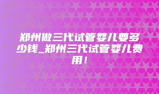郑州做三代试管婴儿要多少钱_郑州三代试管婴儿费用!