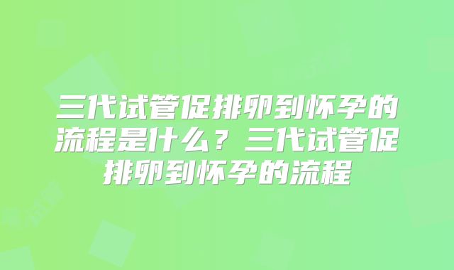 三代试管促排卵到怀孕的流程是什么?三代试管促排卵到怀孕的流程