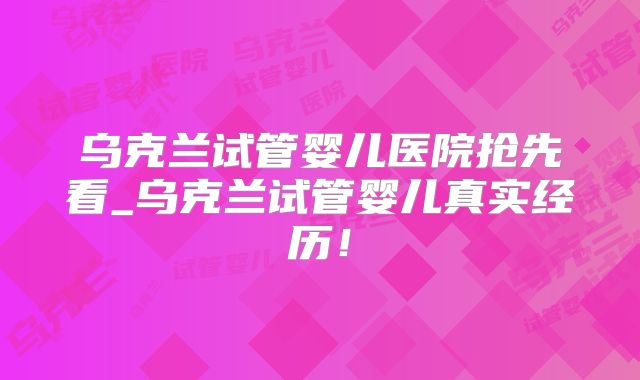 乌克兰试管婴儿医院抢先看_乌克兰试管婴儿真实经历！