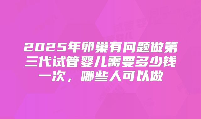 2025年卵巢有问题做第三代试管婴儿需要多少钱一次，哪些人可以做