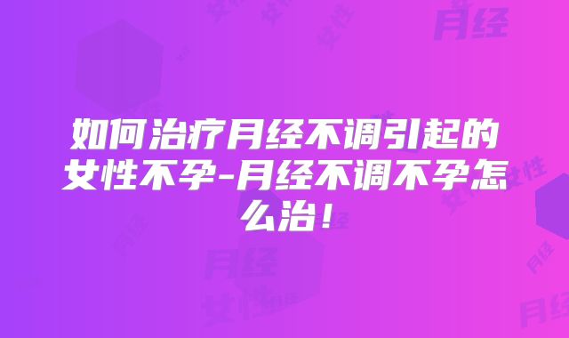 如何治疗月经不调引起的女性不孕-月经不调不孕怎么治！