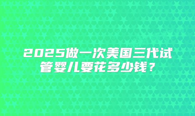 2025做一次美国三代试管婴儿要花多少钱？