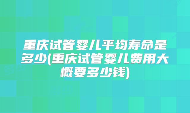 重庆试管婴儿平均寿命是多少(重庆试管婴儿费用大概要多少钱)