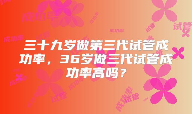三十九岁做第三代试管成功率，36岁做三代试管成功率高吗？