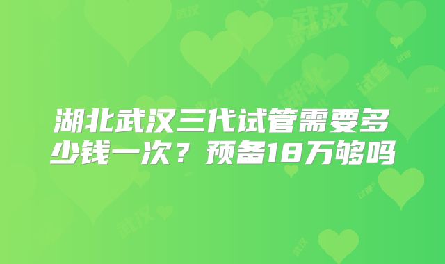 湖北武汉三代试管需要多少钱一次？预备18万够吗