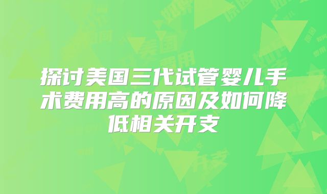 探讨美国三代试管婴儿手术费用高的原因及如何降低相关开支